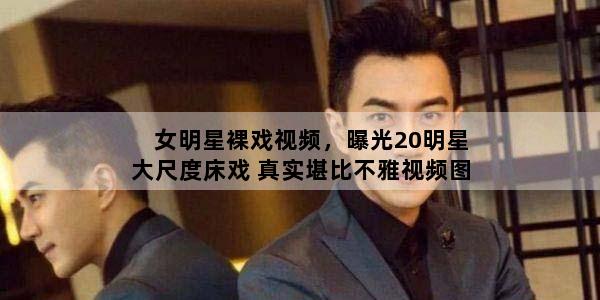 女明星裸戏视频，曝光20明星大尺度床戏 真实堪比不雅视频图